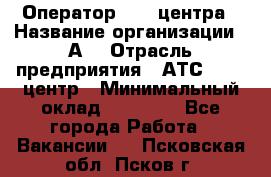 Оператор Call-центра › Название организации ­ А3 › Отрасль предприятия ­ АТС, call-центр › Минимальный оклад ­ 17 000 - Все города Работа » Вакансии   . Псковская обл.,Псков г.